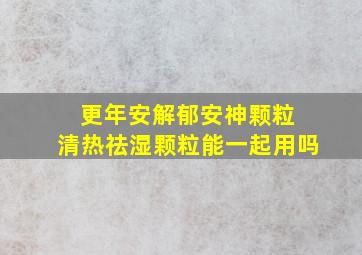 更年安解郁安神颗粒 清热祛湿颗粒能一起用吗